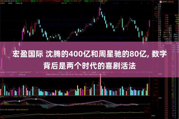 宏盈国际 沈腾的400亿和周星驰的80亿, 数字背后是两个时代的喜剧活法