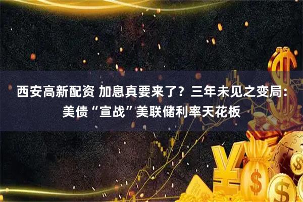 西安高新配资 加息真要来了？三年未见之变局：美债“宣战”美联储利率天花板