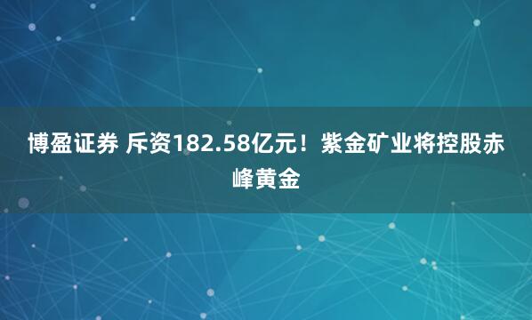 博盈证券 斥资182.58亿元！紫金矿业将控股赤峰黄金