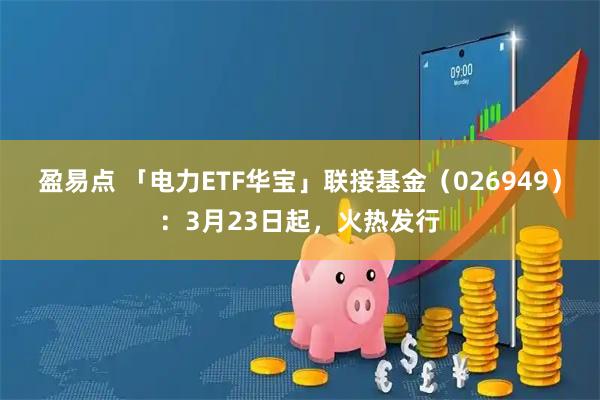 盈易点 「电力ETF华宝」联接基金（026949）：3月23日起，火热发行