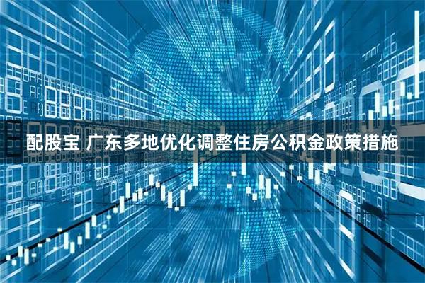 配股宝 广东多地优化调整住房公积金政策措施