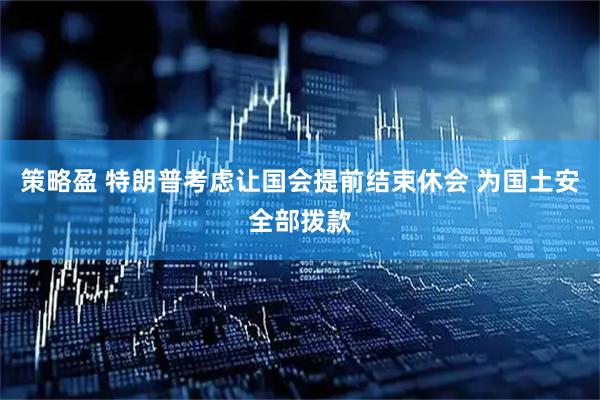 策略盈 特朗普考虑让国会提前结束休会 为国土安全部拨款