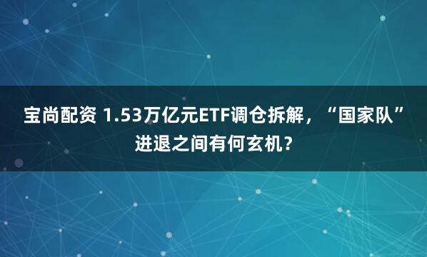 宝尚配资 1.53万亿元ETF调仓拆解，“国家队”进退之间有何玄机？