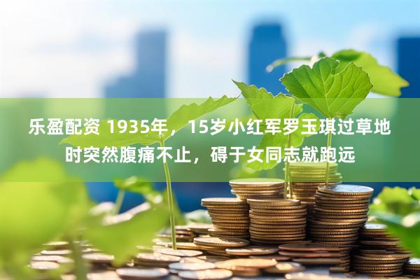乐盈配资 1935年，15岁小红军罗玉琪过草地时突然腹痛不止，碍于女同志就跑远