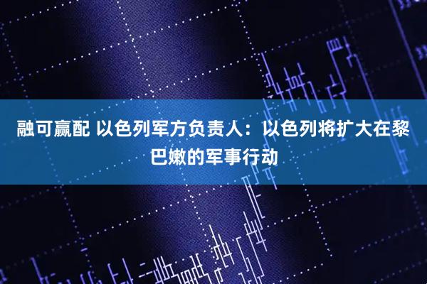 融可赢配 以色列军方负责人：以色列将扩大在黎巴嫩的军事行动