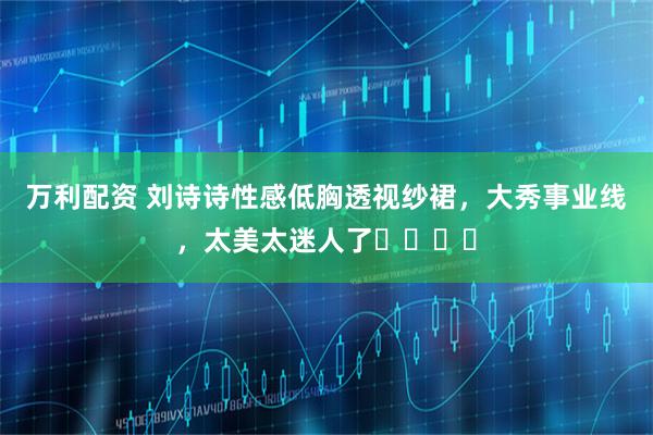 万利配资 刘诗诗性感低胸透视纱裙，大秀事业线，太美太迷人了​​​​