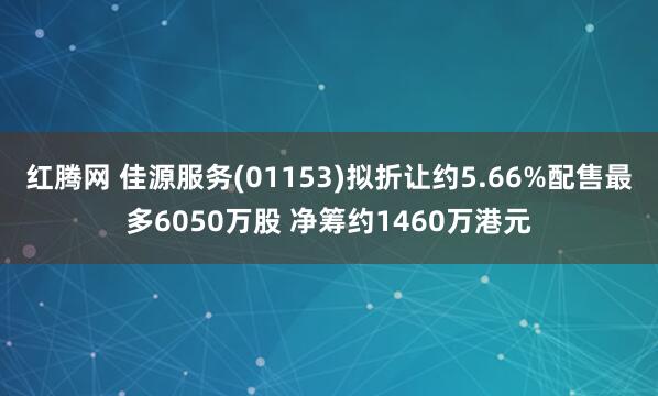 红腾网 佳源服务(01153)拟折让约5.66%配售最多6050万股 净筹约1460万港元