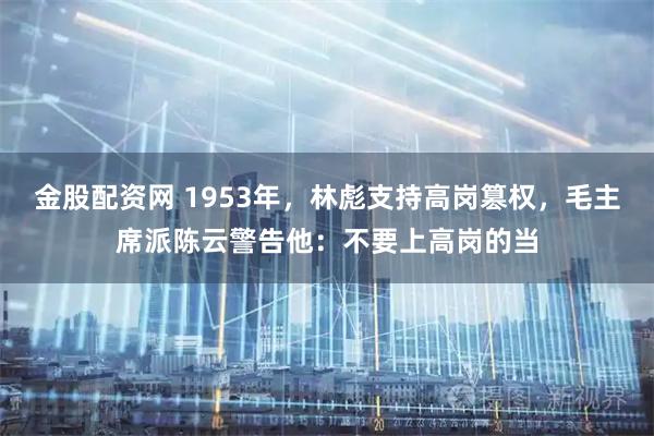 金股配资网 1953年，林彪支持高岗篡权，毛主席派陈云警告他：不要上高岗的当