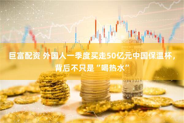 巨富配资 外国人一季度买走50亿元中国保温杯，背后不只是“喝热水”