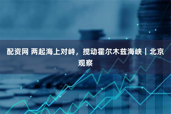 配资网 两起海上对峙,搅动霍尔木兹海峡|北京观察