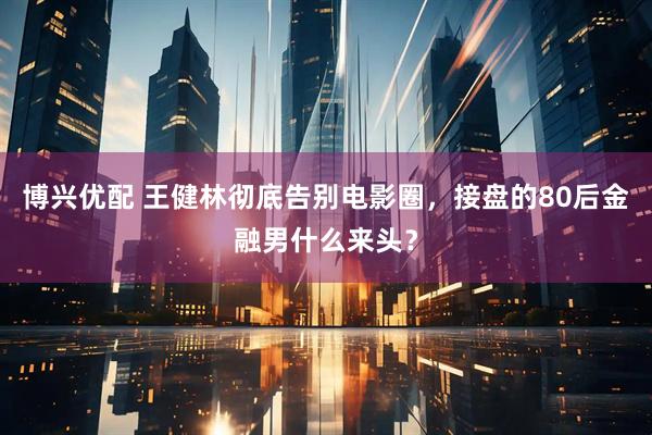 博兴优配 王健林彻底告别电影圈，接盘的80后金融男什么来头？