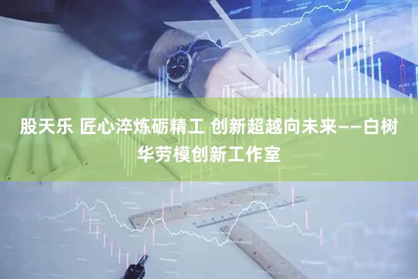 股天乐 匠心淬炼砺精工 创新超越向未来——白树华劳模创新工作室