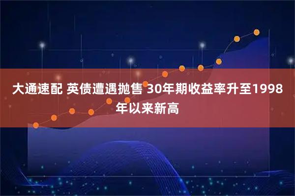 大通速配 英债遭遇抛售 30年期收益率升至1998年以来新高